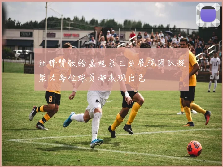 杜锋赞张皓嘉绝杀三分展现团队凝聚力每位球员都表现出色