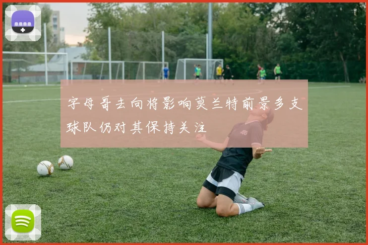 字母哥去向将影响莫兰特前景多支球队仍对其保持关注