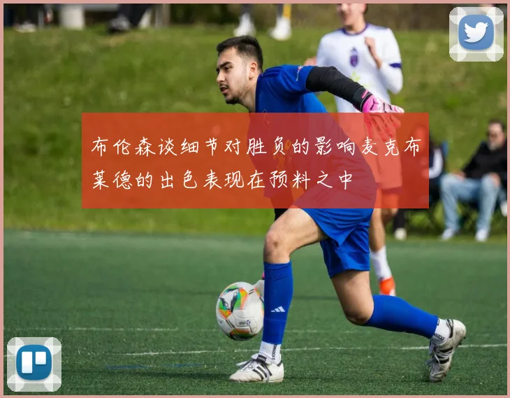 布伦森谈细节对胜负的影响麦克布莱德的出色表现在预料之中