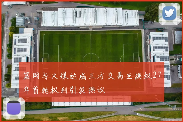 篮网与火媒达成三方交易互换权27年首轮权利引发热议