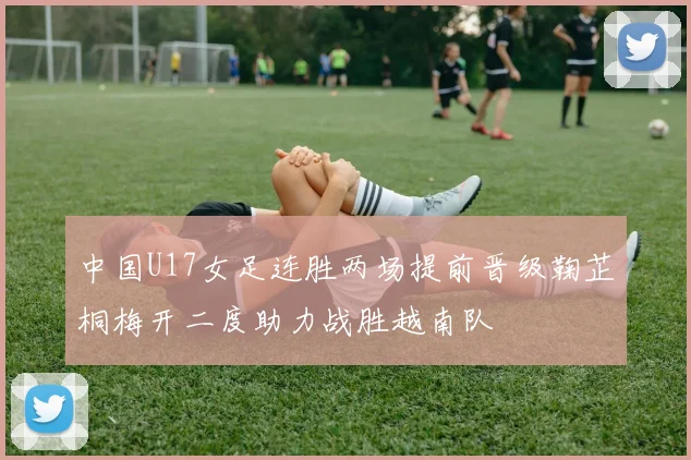 中国U17女足连胜两场提前晋级鞠芷桐梅开二度助力战胜越南队