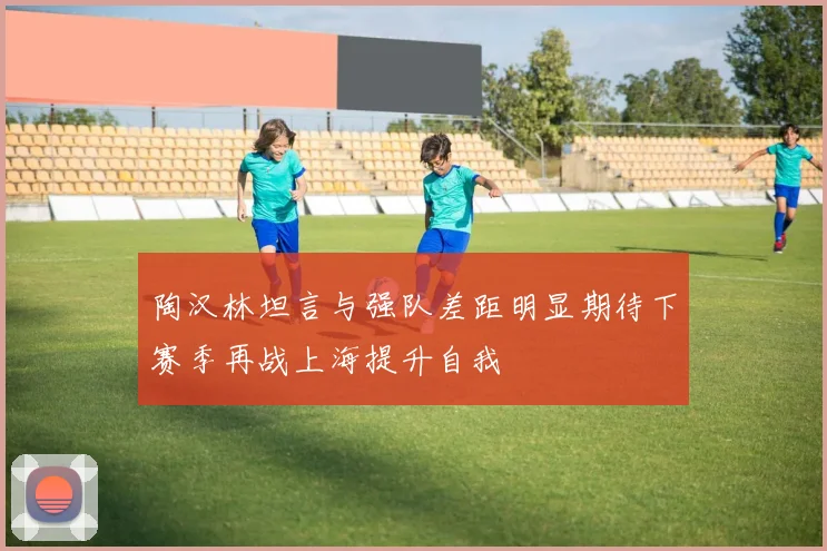 陶汉林坦言与强队差距明显期待下赛季再战上海提升自我
