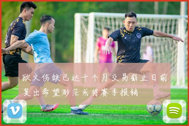 欧文伤缺已达十个月交易截止日前复出希望渺茫或将赛季报销