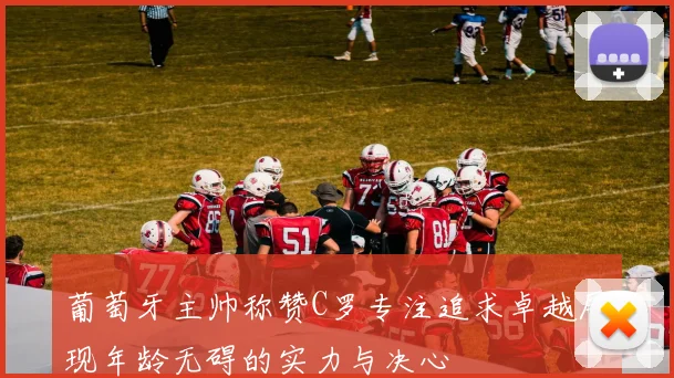 葡萄牙主帅称赞C罗专注追求卓越展现年龄无碍的实力与决心